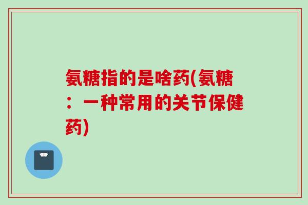 氨糖指的是啥药(氨糖：一种常用的关节保健药)