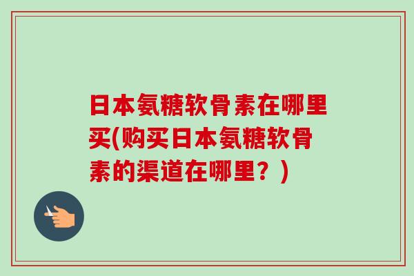 日本氨糖软骨素在哪里买(购买日本氨糖软骨素的渠道在哪里？)