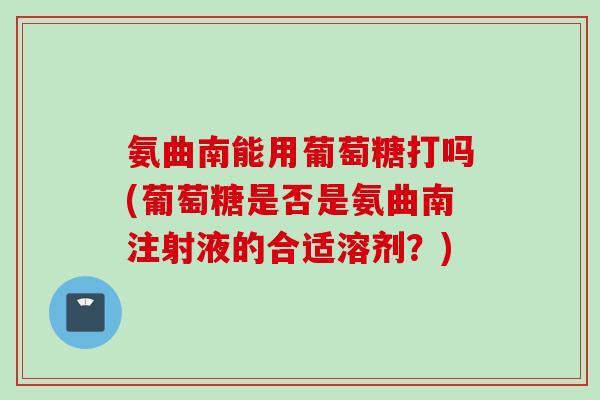 氨曲南能用葡萄糖打吗(葡萄糖是否是氨曲南注射液的合适溶剂？)
