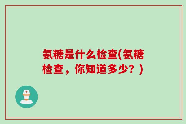 氨糖是什么检查(氨糖检查，你知道多少？)