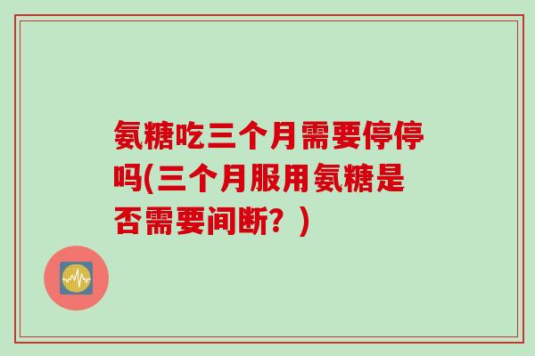 氨糖吃三个月需要停停吗(三个月服用氨糖是否需要间断？)