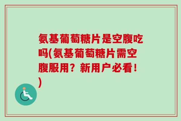 氨基葡萄糖片是空腹吃吗(氨基葡萄糖片需空腹服用？新用户必看！)