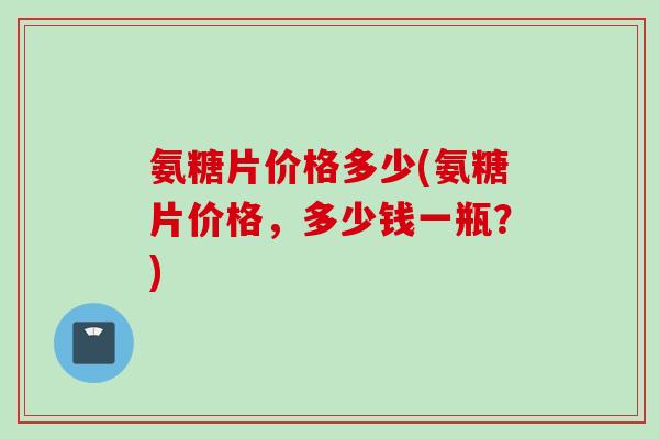 氨糖片价格多少(氨糖片价格，多少钱一瓶？)