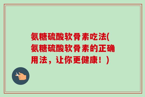 氨糖硫酸软骨素吃法(氨糖硫酸软骨素的正确用法，让你更健康！)