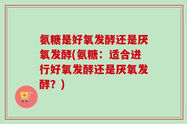 氨糖是好氧发酵还是厌氧发酵(氨糖：适合进行好氧发酵还是厌氧发酵？)