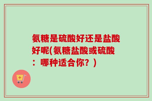 氨糖是硫酸好还是盐酸好呢(氨糖盐酸或硫酸：哪种适合你？)