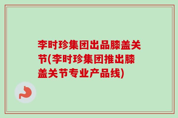 李时珍集团出品膝盖关节(李时珍集团推出膝盖关节专业产品线)