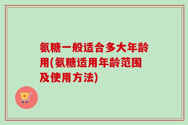 氨糖一般适合多大年龄用(氨糖适用年龄范围及使用方法)