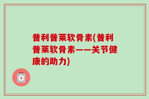 普利普莱软骨素(普利普莱软骨素——关节健康的助力)