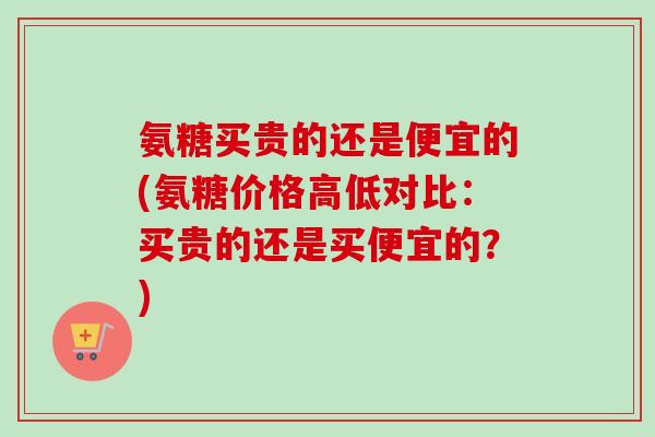 氨糖买贵的还是便宜的(氨糖价格高低对比：买贵的还是买便宜的？)