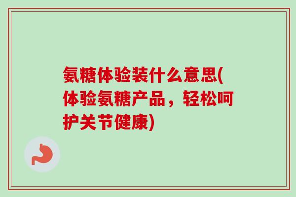 氨糖体验装什么意思(体验氨糖产品，轻松呵护关节健康)