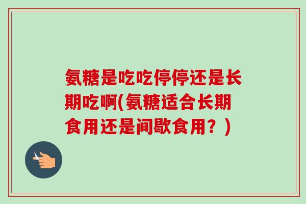 氨糖是吃吃停停还是长期吃啊(氨糖适合长期食用还是间歇食用？)