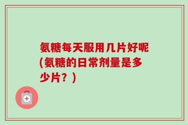 氨糖每天服用几片好呢(氨糖的日常剂量是多少片？)