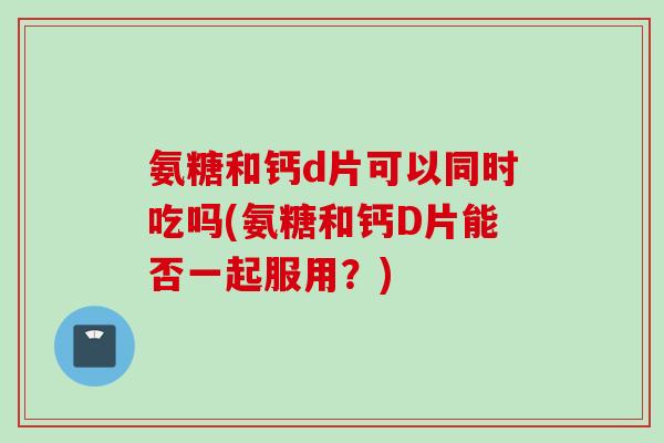 氨糖和钙d片可以同时吃吗(氨糖和钙D片能否一起服用？)