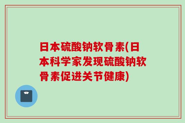 日本硫酸钠软骨素(日本科学家发现硫酸钠软骨素促进关节健康)