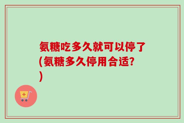 氨糖吃多久就可以停了(氨糖多久停用合适？)