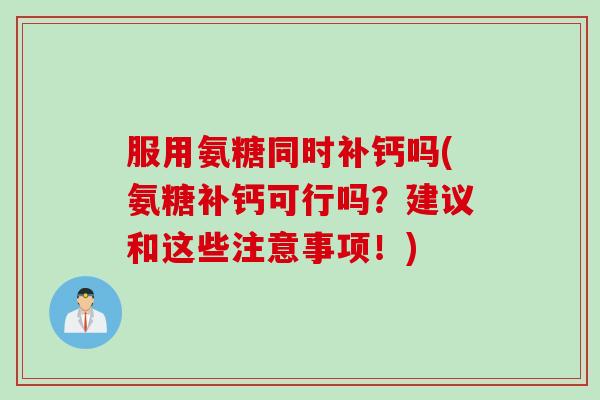 服用氨糖同时补钙吗(氨糖补钙可行吗？建议和这些注意事项！)