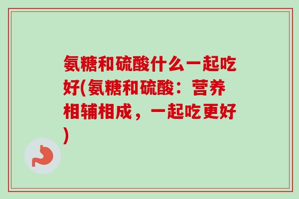 氨糖和硫酸什么一起吃好(氨糖和硫酸：营养相辅相成，一起吃更好)