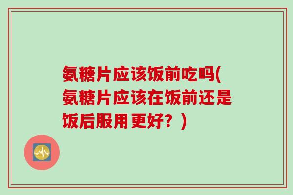 氨糖片应该饭前吃吗(氨糖片应该在饭前还是饭后服用更好？)