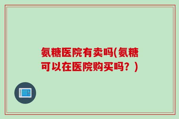 氨糖医院有卖吗(氨糖可以在医院购买吗？)