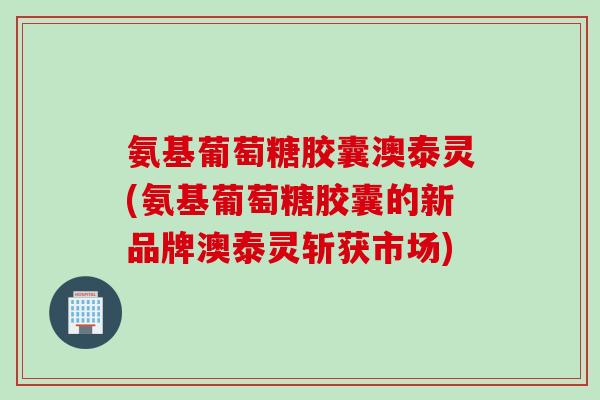 氨基葡萄糖胶囊澳泰灵(氨基葡萄糖胶囊的新品牌澳泰灵斩获市场)