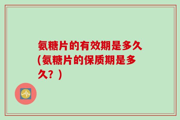 氨糖片的有效期是多久(氨糖片的保质期是多久？)