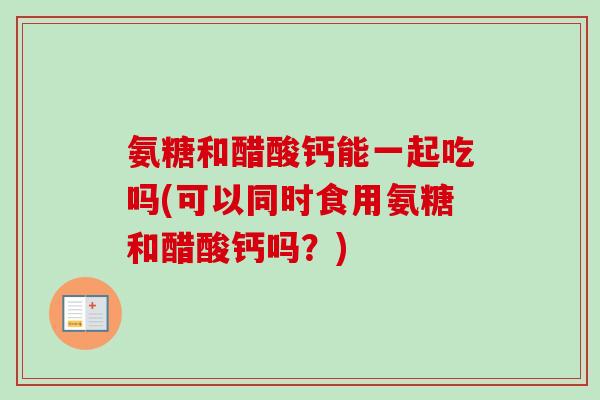 氨糖和醋酸钙能一起吃吗(可以同时食用氨糖和醋酸钙吗？)