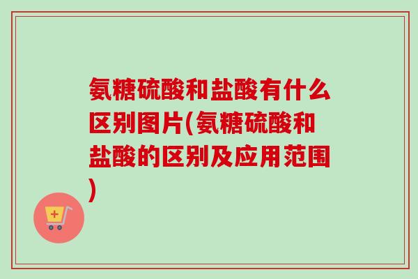 氨糖硫酸和盐酸有什么区别图片(氨糖硫酸和盐酸的区别及应用范围)