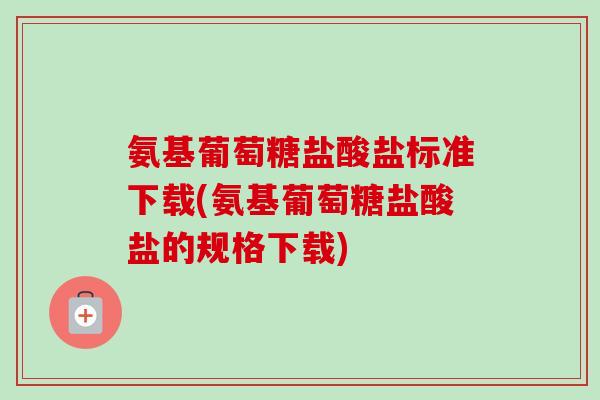氨基葡萄糖盐酸盐标准下载(氨基葡萄糖盐酸盐的规格下载)