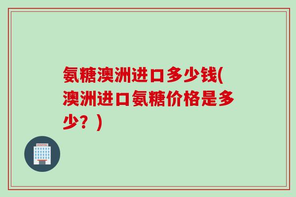 氨糖澳洲进口多少钱(澳洲进口氨糖价格是多少？)