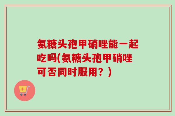 氨糖头孢甲硝唑能一起吃吗(氨糖头孢甲硝唑可否同时服用？)