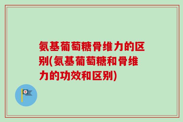 氨基葡萄糖骨维力的区别(氨基葡萄糖和骨维力的功效和区别)