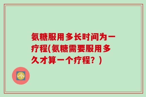 氨糖服用多长时间为一疗程(氨糖需要服用多久才算一个疗程？)
