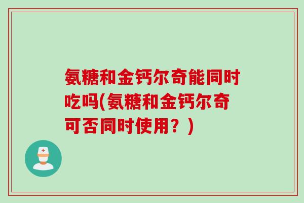 氨糖和金钙尔奇能同时吃吗(氨糖和金钙尔奇可否同时使用？)