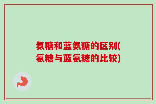 氨糖和蓝氨糖的区别(氨糖与蓝氨糖的比较)