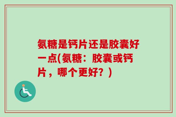 氨糖是钙片还是胶囊好一点(氨糖：胶囊或钙片，哪个更好？)