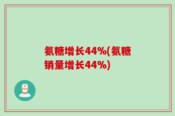 氨糖增长44%(氨糖销量增长44%)