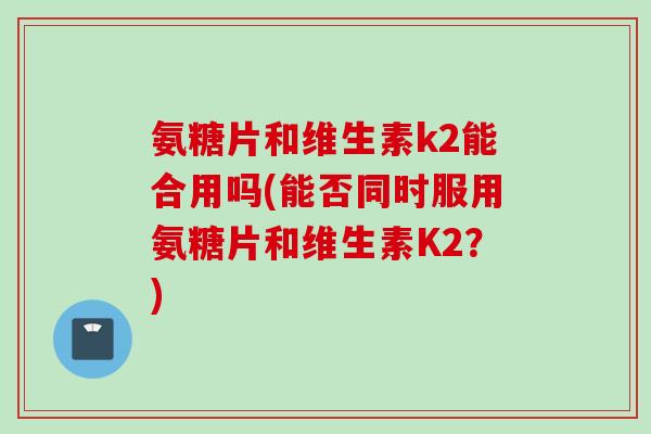 氨糖片和维生素k2能合用吗(能否同时服用氨糖片和维生素K2？)