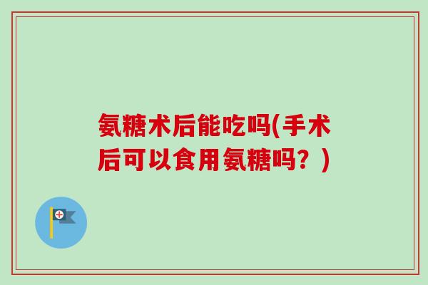 氨糖术后能吃吗(手术后可以食用氨糖吗？)