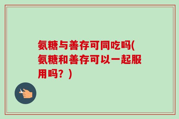 氨糖与善存可同吃吗(氨糖和善存可以一起服用吗？)