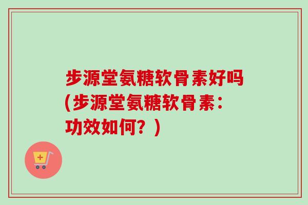 步源堂氨糖软骨素好吗(步源堂氨糖软骨素：功效如何？)