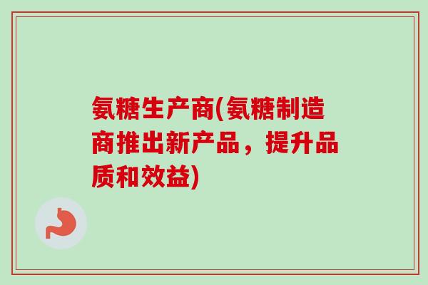 氨糖生产商(氨糖制造商推出新产品，提升品质和效益)