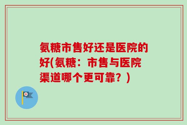 氨糖市售好还是医院的好(氨糖:市售与医院渠道哪个更可靠?) 氨糖市售好还是医院的好(氨糖:市售与医院渠道哪个更可靠?)