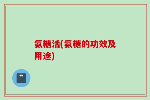 氨糖活(氨糖的功效及用途)
