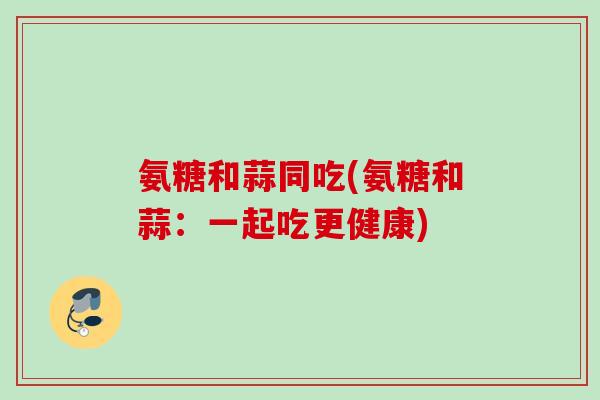 氨糖和蒜同吃(氨糖和蒜:一起吃更健康) 氨糖和蒜同吃(氨糖和蒜:一起吃更健康)