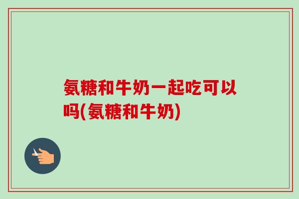 氨糖和牛奶一起吃可以吗(氨糖和牛奶)