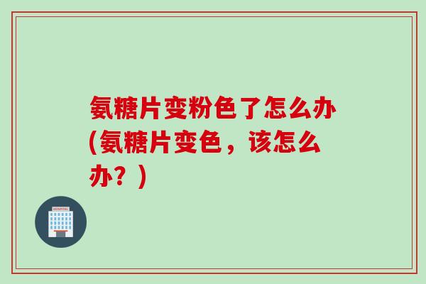 氨糖片变粉色了怎么办(氨糖片变色，该怎么办？)