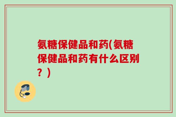 氨糖保健品和药(氨糖保健品和药有什么区别？)