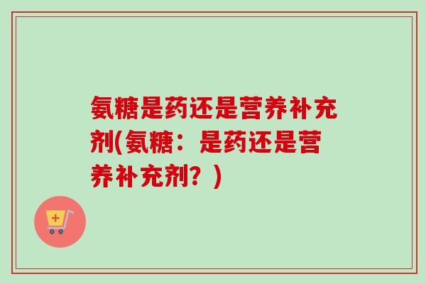 氨糖是药还是营养补充剂(氨糖：是药还是营养补充剂？)