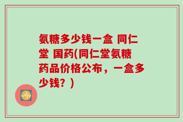 氨糖多少钱一盒 同仁堂 国药(同仁堂氨糖药品价格公布，一盒多少钱？)